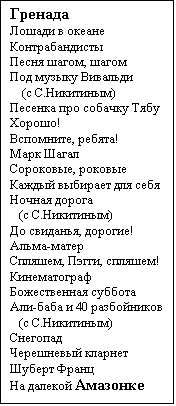 Text Box: Гренада
Лошади в океане
Контрабандисты
Песня шагом, шагом
Под музыку Вивальди
    (с С.Никитиным)
Песенка про собачку Тябу
Хорошо!
Вспомните, ребята!
Марк Шагал
Сороковые, роковые
Каждый выбирает для себя
Ночная дорога
   (с С.Никитиным)
До свиданья, дорогие!
Альма-матер
Спляшем, Пэгги, спляшем!
Кинематограф
Божественная суббота
Али-баба и 40 разбойников
   (с С.Никитиным)
Снегопад
Черешневый кларнет
Шуберт Франц
На далекой Амазонке

